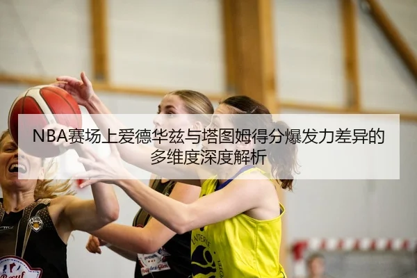 NBA赛场上爱德华兹与塔图姆得分爆发力差异的多维度深度解析