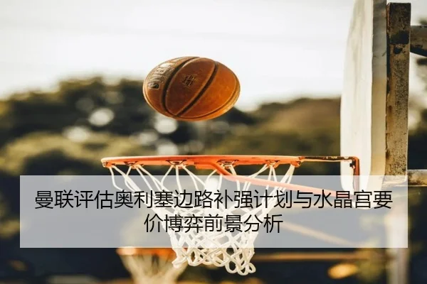 曼联评估奥利塞边路补强计划与水晶宫要价博弈前景分析