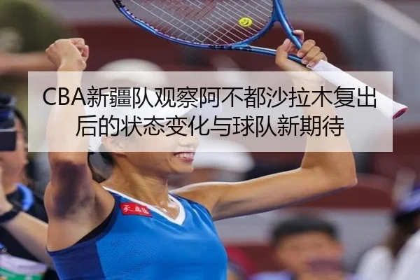 CBA新疆队观察阿不都沙拉木复出后的状态变化与球队新期待